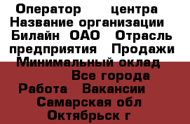 Оператор Call-центра › Название организации ­ Билайн, ОАО › Отрасль предприятия ­ Продажи › Минимальный оклад ­ 15 000 - Все города Работа » Вакансии   . Самарская обл.,Октябрьск г.